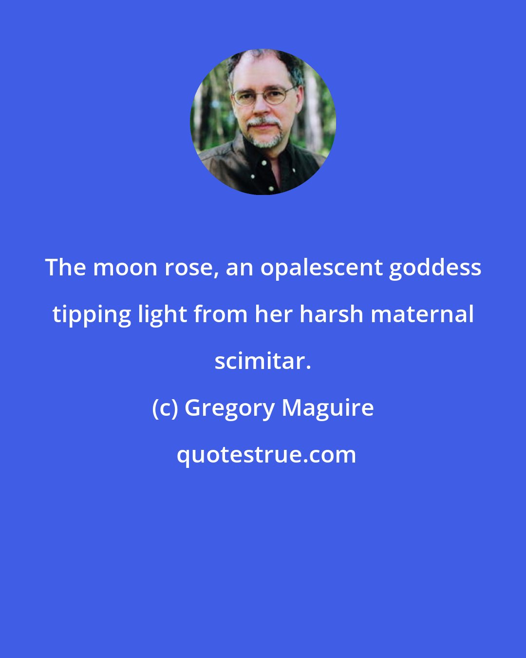 Gregory Maguire: The moon rose, an opalescent goddess tipping light from her harsh maternal scimitar.