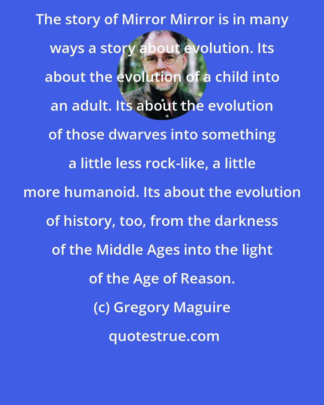 Gregory Maguire: The story of Mirror Mirror is in many ways a story about evolution. Its about the evolution of a child into an adult. Its about the evolution of those dwarves into something a little less rock-like, a little more humanoid. Its about the evolution of history, too, from the darkness of the Middle Ages into the light of the Age of Reason.