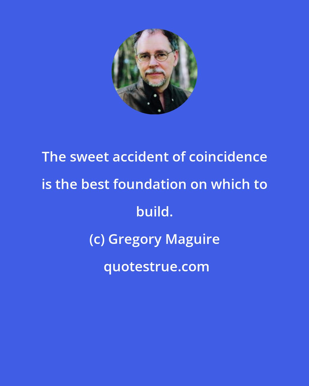 Gregory Maguire: The sweet accident of coincidence is the best foundation on which to build.