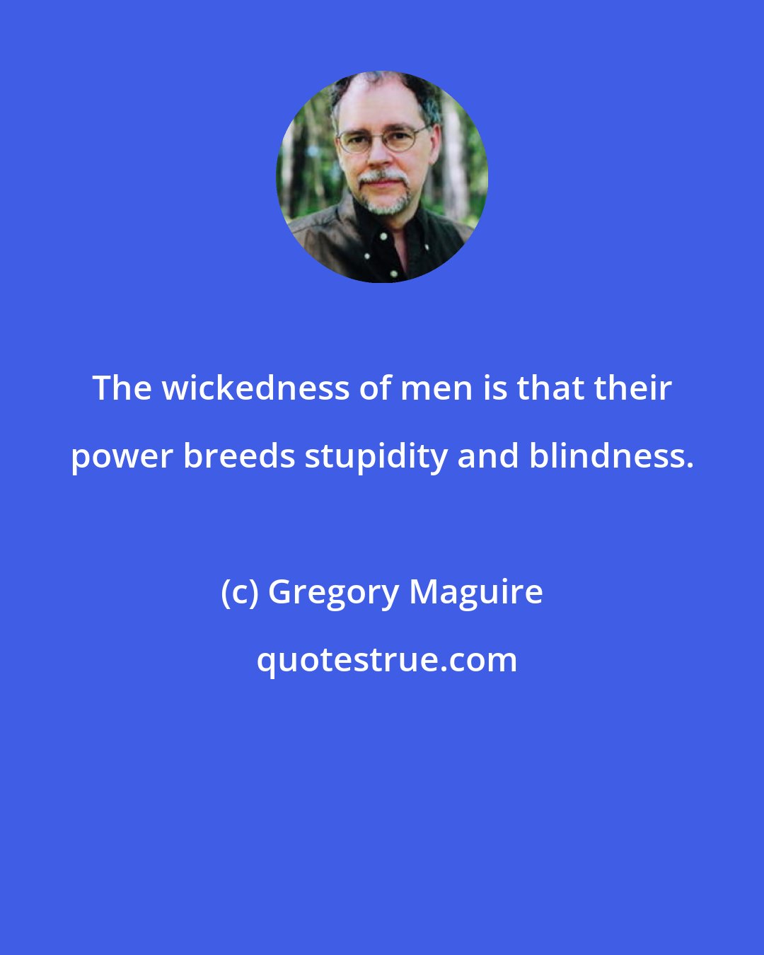 Gregory Maguire: The wickedness of men is that their power breeds stupidity and blindness.