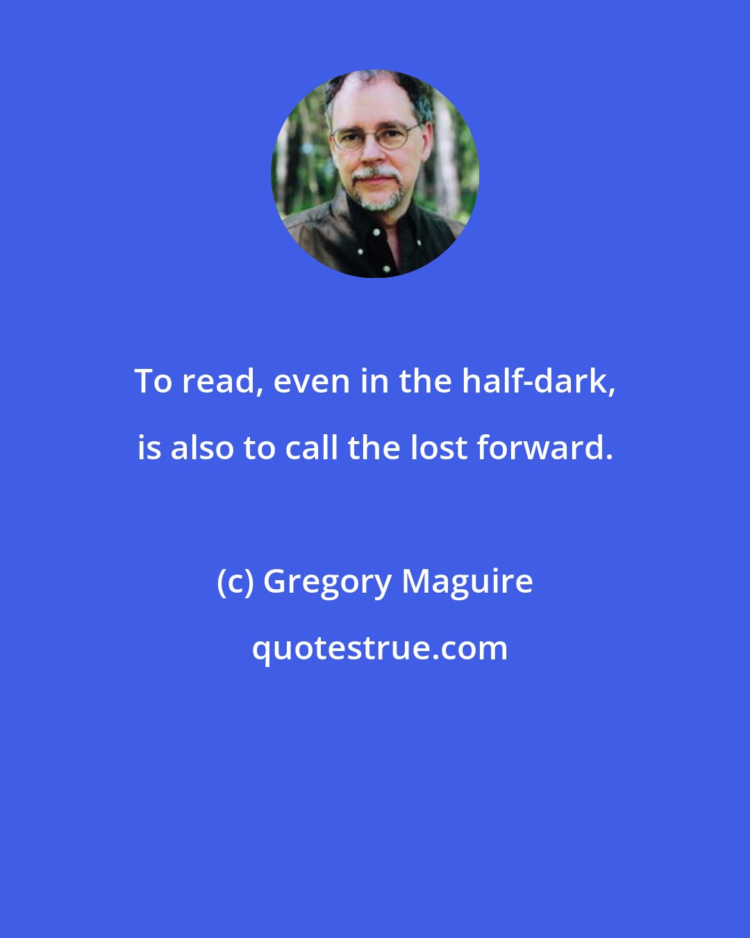 Gregory Maguire: To read, even in the half-dark, is also to call the lost forward.