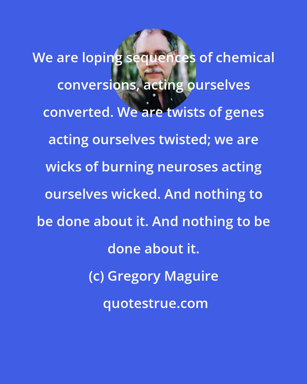 Gregory Maguire: We are loping sequences of chemical conversions, acting ourselves converted. We are twists of genes acting ourselves twisted; we are wicks of burning neuroses acting ourselves wicked. And nothing to be done about it. And nothing to be done about it.