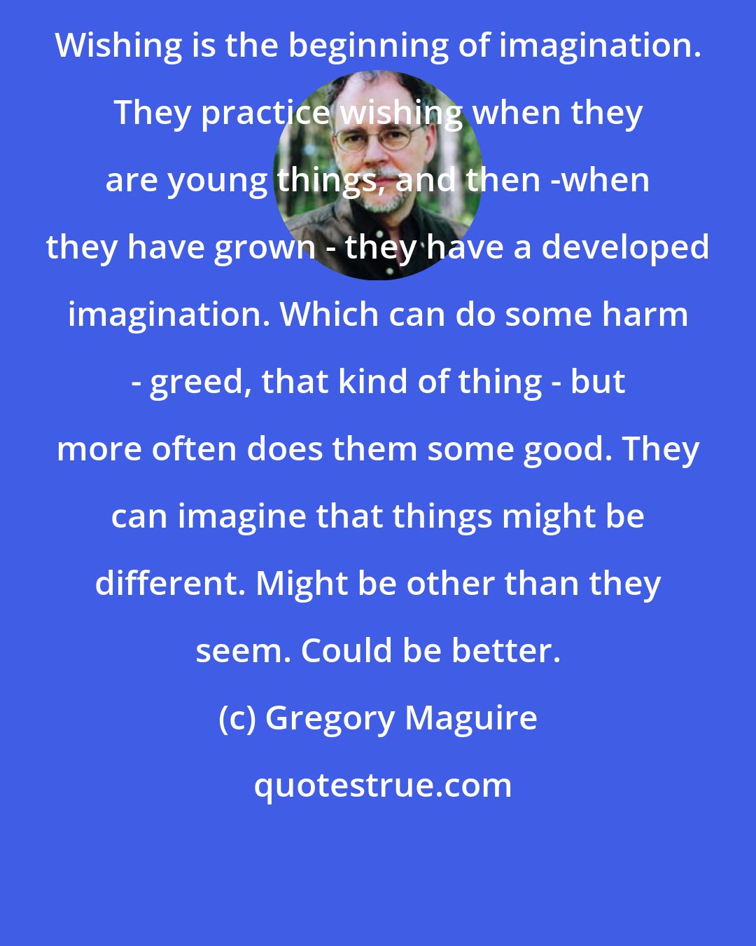 Gregory Maguire: Wishing is the beginning of imagination. They practice wishing when they are young things, and then -when they have grown - they have a developed imagination. Which can do some harm - greed, that kind of thing - but more often does them some good. They can imagine that things might be different. Might be other than they seem. Could be better.