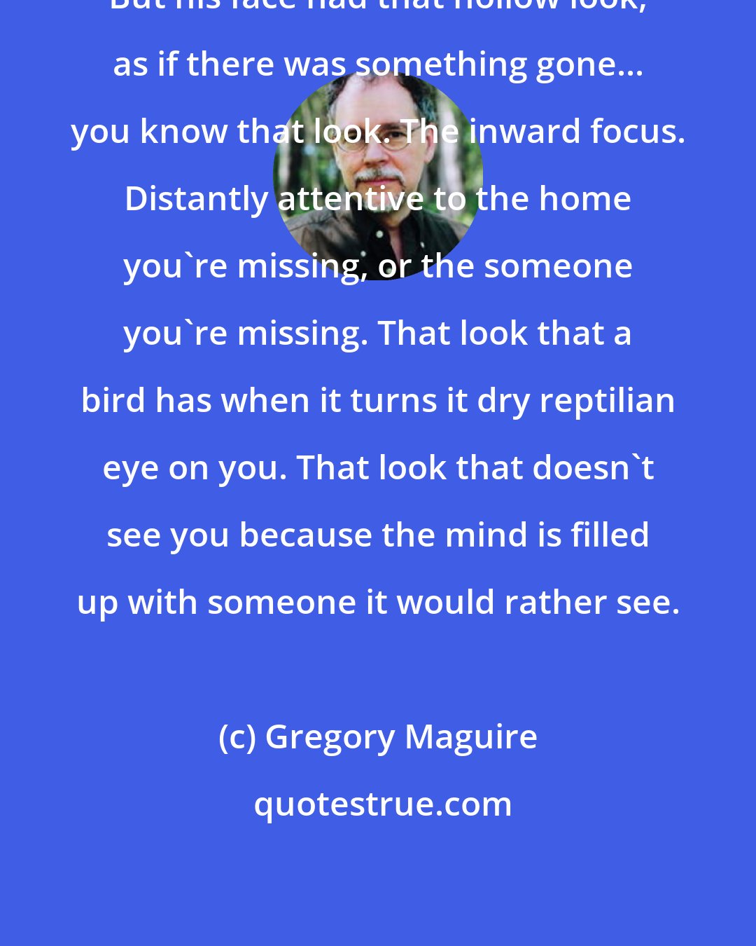 Gregory Maguire: But his face had that hollow look, as if there was something gone... you know that look. The inward focus. Distantly attentive to the home you're missing, or the someone you're missing. That look that a bird has when it turns it dry reptilian eye on you. That look that doesn't see you because the mind is filled up with someone it would rather see.