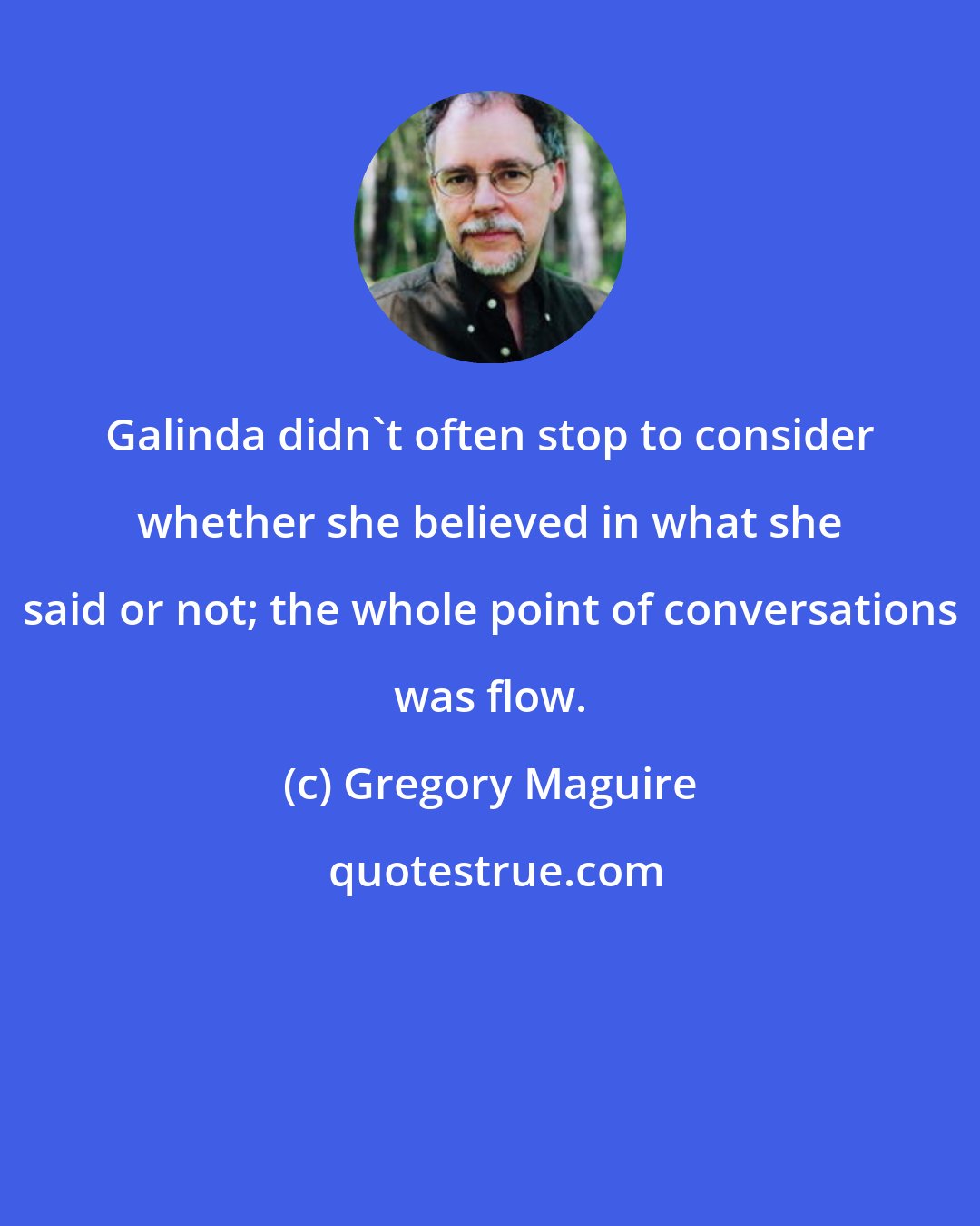 Gregory Maguire: Galinda didn't often stop to consider whether she believed in what she said or not; the whole point of conversations was flow.