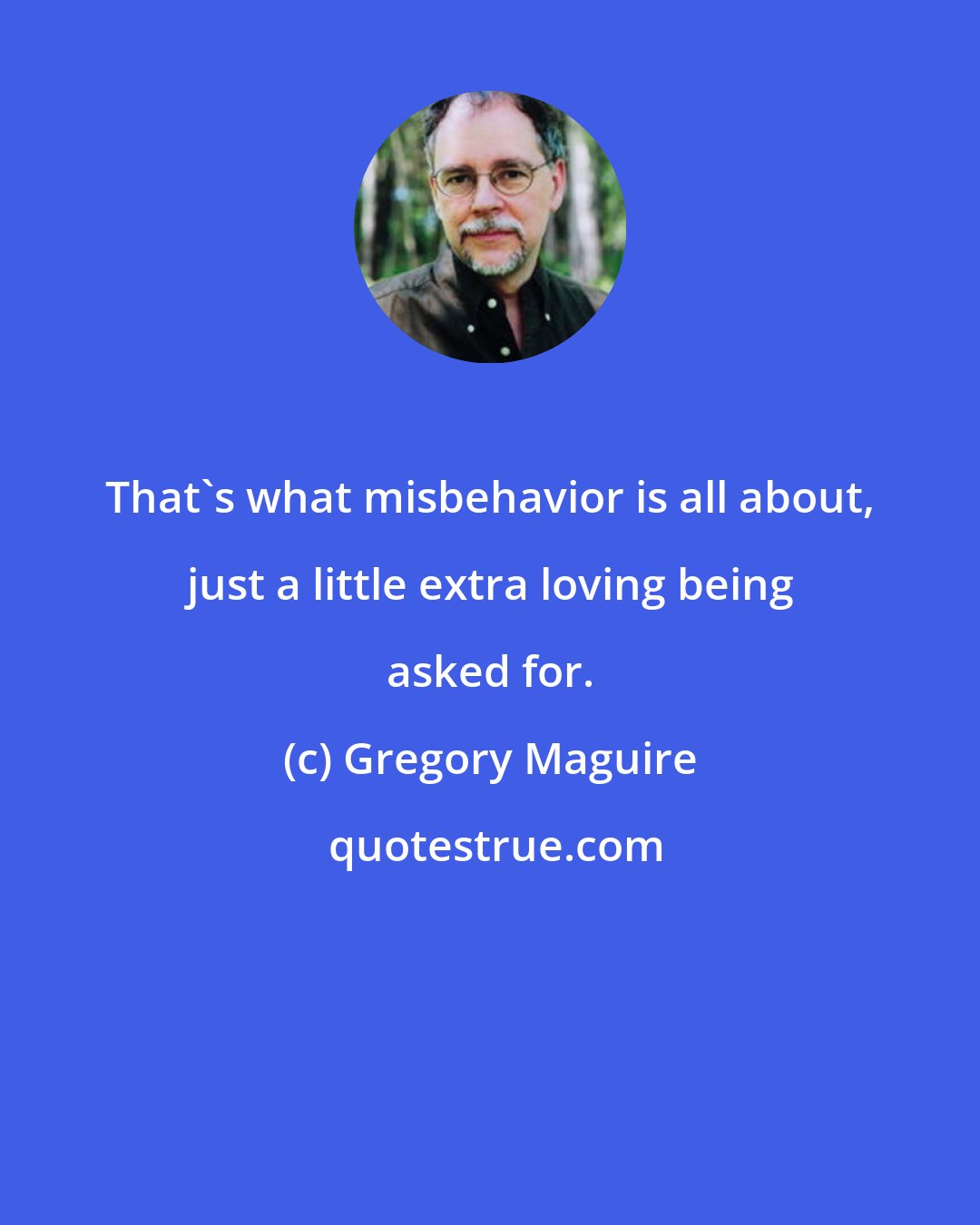 Gregory Maguire: That's what misbehavior is all about, just a little extra loving being asked for.