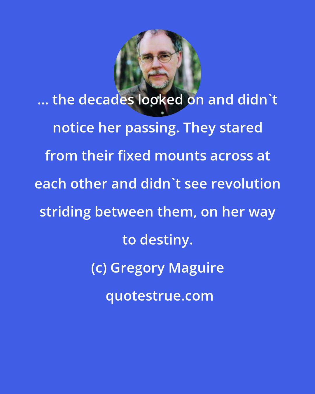 Gregory Maguire: ... the decades looked on and didn't notice her passing. They stared from their fixed mounts across at each other and didn't see revolution striding between them, on her way to destiny.