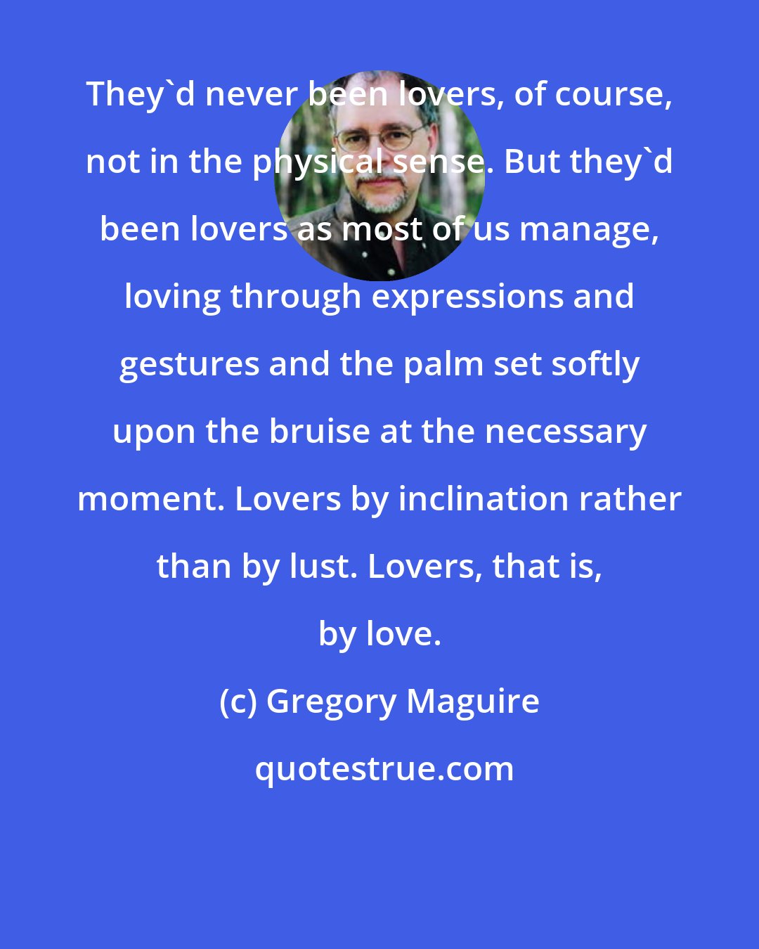 Gregory Maguire: They'd never been lovers, of course, not in the physical sense. But they'd been lovers as most of us manage, loving through expressions and gestures and the palm set softly upon the bruise at the necessary moment. Lovers by inclination rather than by lust. Lovers, that is, by love.