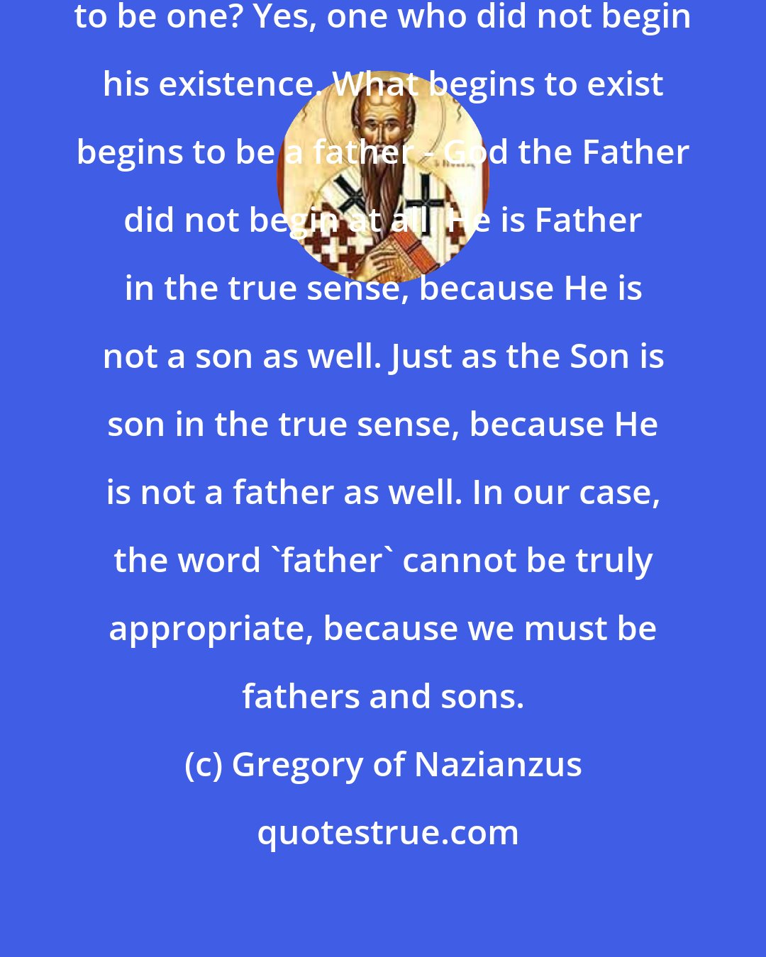 Gregory of Nazianzus: Can anyone be a father without beginning to be one? Yes, one who did not begin his existence. What begins to exist begins to be a father - God the Father did not begin at all. He is Father in the true sense, because He is not a son as well. Just as the Son is son in the true sense, because He is not a father as well. In our case, the word 'father' cannot be truly appropriate, because we must be fathers and sons.