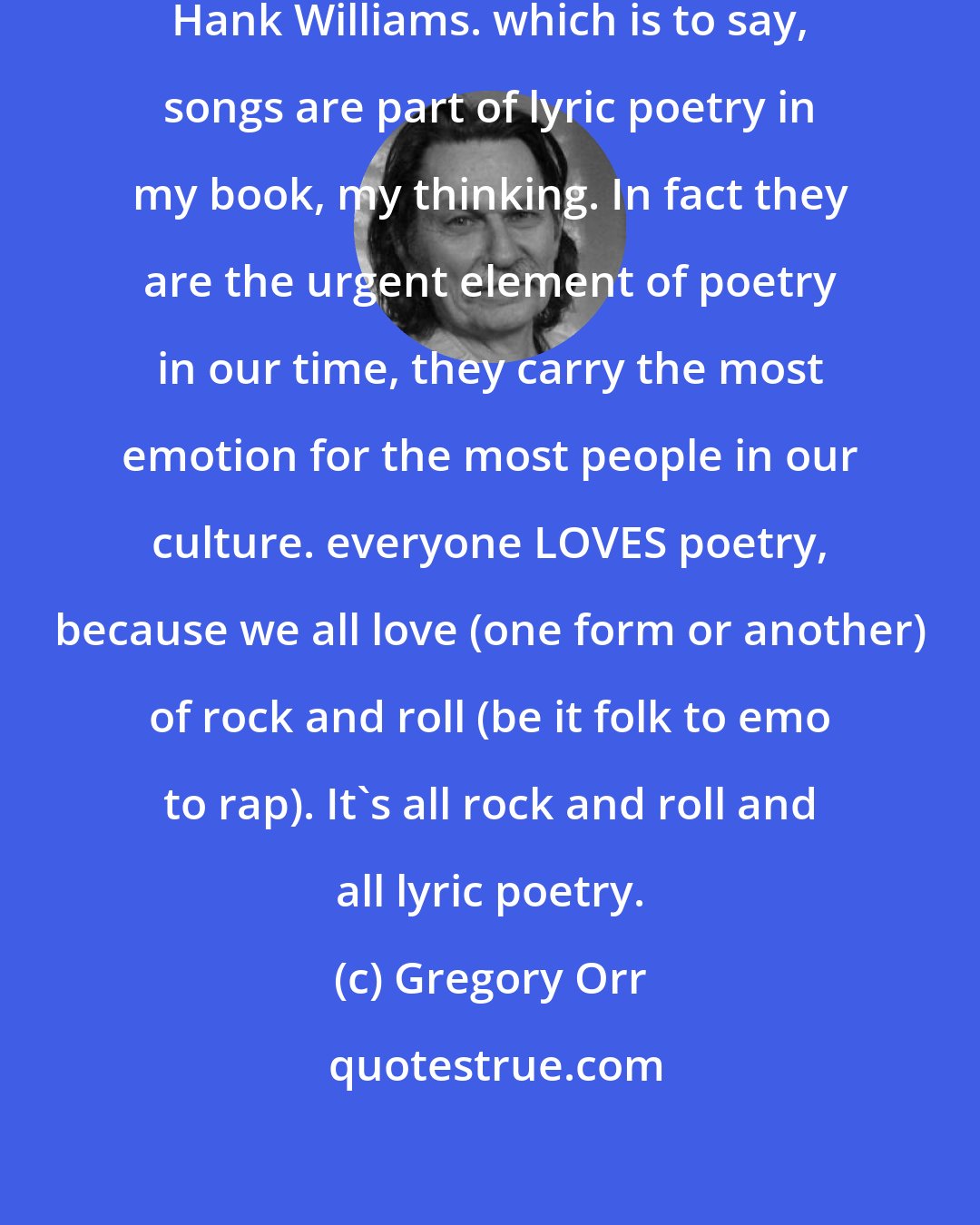 Gregory Orr: Speaking of people I had to exclude: Hank Williams. which is to say, songs are part of lyric poetry in my book, my thinking. In fact they are the urgent element of poetry in our time, they carry the most emotion for the most people in our culture. everyone LOVES poetry, because we all love (one form or another) of rock and roll (be it folk to emo to rap). It's all rock and roll and all lyric poetry.