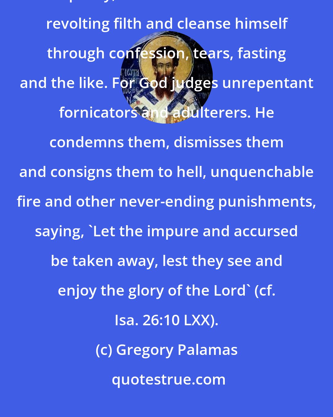 Gregory Palamas: Anyone who has fallen into fornication, adultery or any other such bodily impurity, should desist from this revolting filth and cleanse himself through confession, tears, fasting and the like. For God judges unrepentant fornicators and adulterers. He condemns them, dismisses them and consigns them to hell, unquenchable fire and other never-ending punishments, saying, 'Let the impure and accursed be taken away, lest they see and enjoy the glory of the Lord' (cf. Isa. 26:10 LXX).