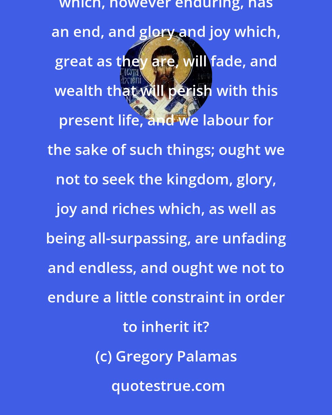 Gregory Palamas: Given that we desire long life, should we not take eternal life into account? If we long for a kingdom which, however enduring, has an end, and glory and joy which, great as they are, will fade, and wealth that will perish with this present life, and we labour for the sake of such things; ought we not to seek the kingdom, glory, joy and riches which, as well as being all-surpassing, are unfading and endless, and ought we not to endure a little constraint in order to inherit it?