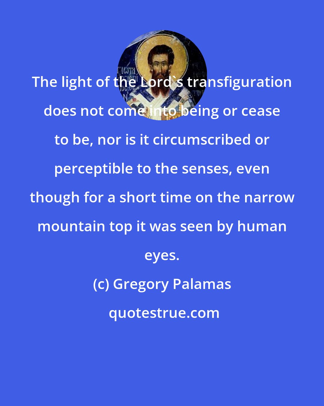 Gregory Palamas: The light of the Lord's transfiguration does not come into being or cease to be, nor is it circumscribed or perceptible to the senses, even though for a short time on the narrow mountain top it was seen by human eyes.