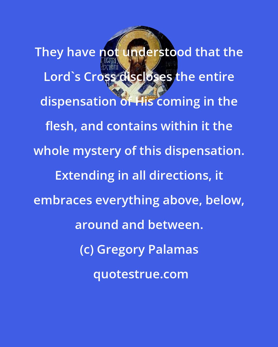 Gregory Palamas: They have not understood that the Lord's Cross discloses the entire dispensation of His coming in the flesh, and contains within it the whole mystery of this dispensation. Extending in all directions, it embraces everything above, below, around and between.