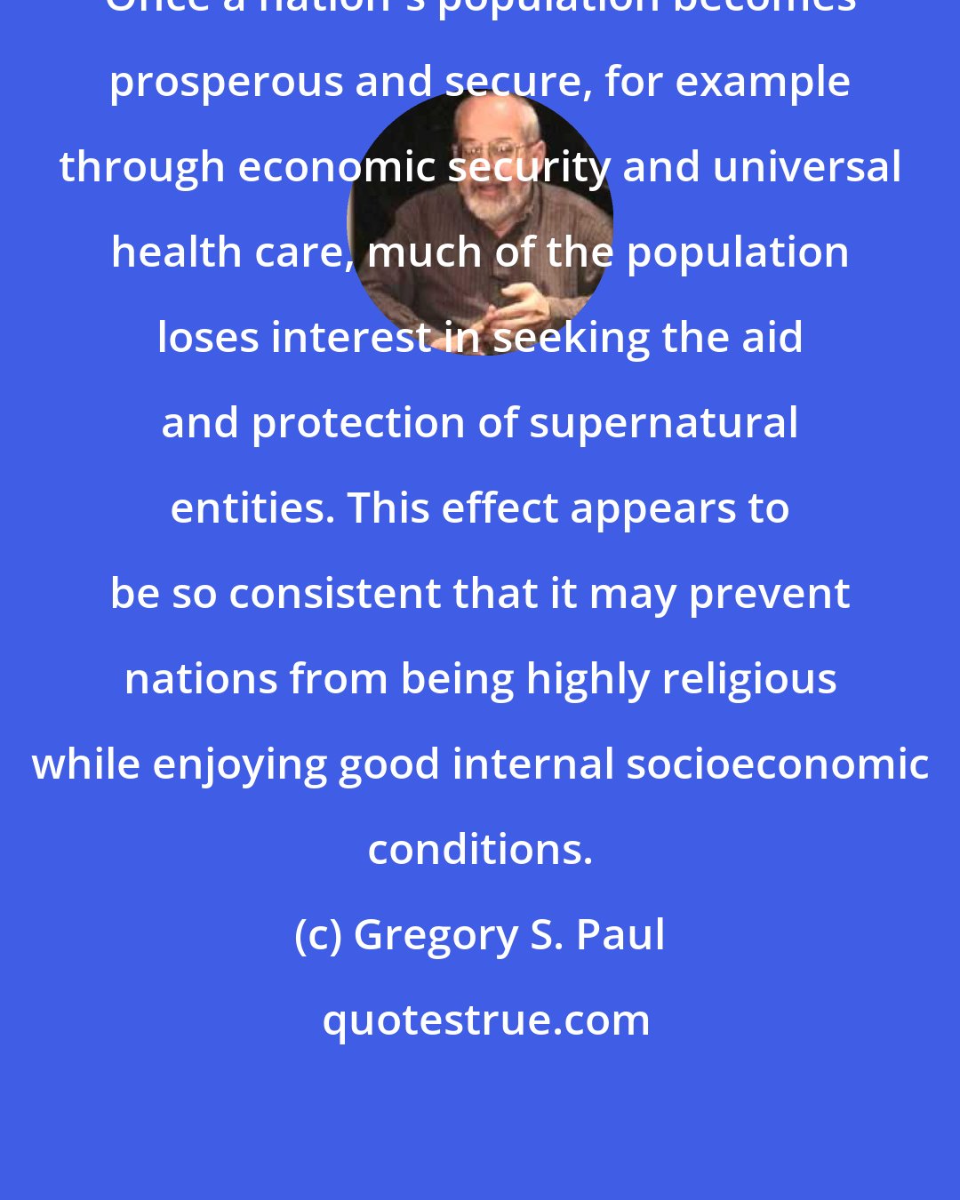 Gregory S. Paul: Once a nation's population becomes prosperous and secure, for example through economic security and universal health care, much of the population loses interest in seeking the aid and protection of supernatural entities. This effect appears to be so consistent that it may prevent nations from being highly religious while enjoying good internal socioeconomic conditions.