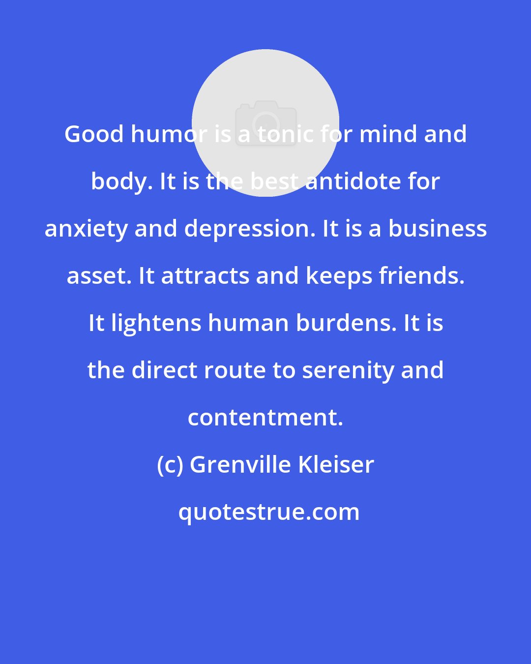 Grenville Kleiser: Good humor is a tonic for mind and body. It is the best antidote for anxiety and depression. It is a business asset. It attracts and keeps friends. It lightens human burdens. It is the direct route to serenity and contentment.