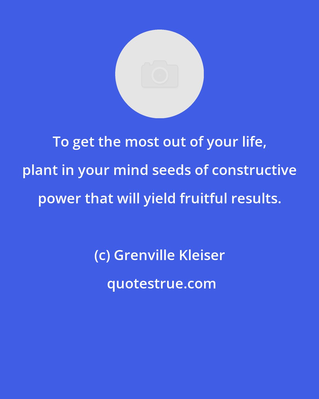 Grenville Kleiser: To get the most out of your life, plant in your mind seeds of constructive power that will yield fruitful results.