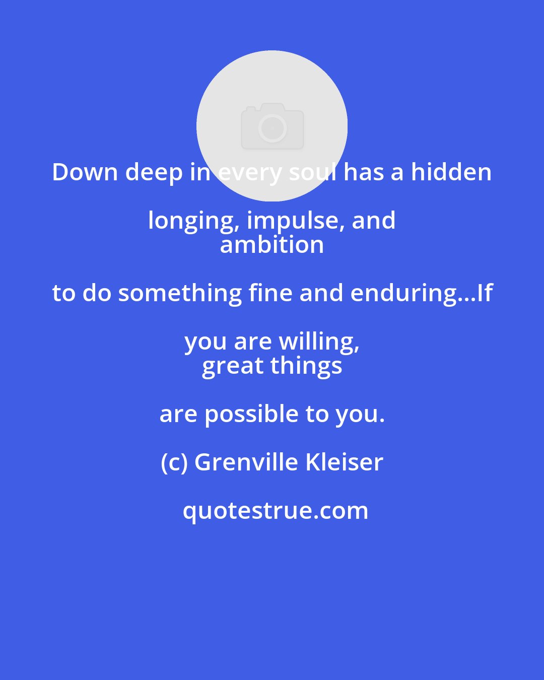 Grenville Kleiser: Down deep in every soul has a hidden longing, impulse, and 
 ambition to do something fine and enduring...If you are willing, 
 great things are possible to you.