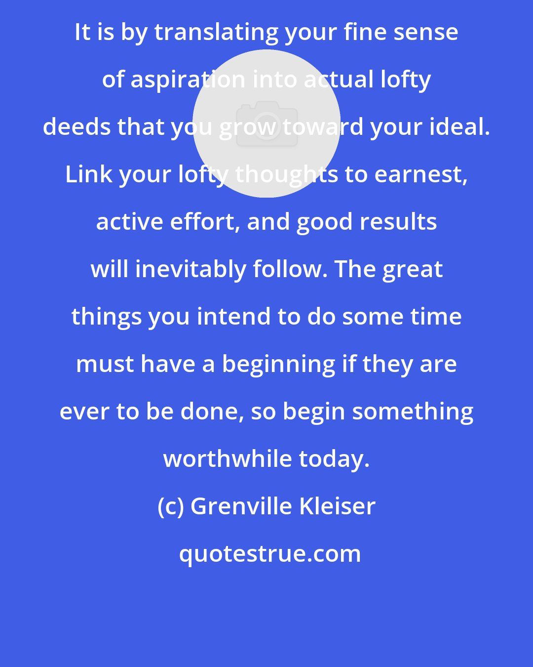 Grenville Kleiser: It is by translating your fine sense of aspiration into actual lofty deeds that you grow toward your ideal. Link your lofty thoughts to earnest, active effort, and good results will inevitably follow. The great things you intend to do some time must have a beginning if they are ever to be done, so begin something worthwhile today.