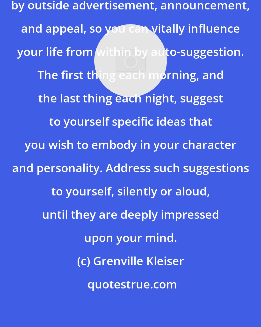 Grenville Kleiser: Just as you are unconsciously influenced by outside advertisement, announcement, and appeal, so you can vitally influence your life from within by auto-suggestion. The first thing each morning, and the last thing each night, suggest to yourself specific ideas that you wish to embody in your character and personality. Address such suggestions to yourself, silently or aloud, until they are deeply impressed upon your mind.