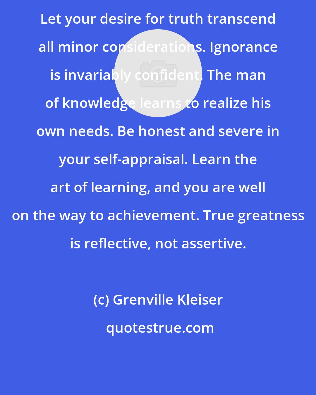 Grenville Kleiser: Let your desire for truth transcend all minor considerations. Ignorance is invariably confident. The man of knowledge learns to realize his own needs. Be honest and severe in your self-appraisal. Learn the art of learning, and you are well on the way to achievement. True greatness is reflective, not assertive.