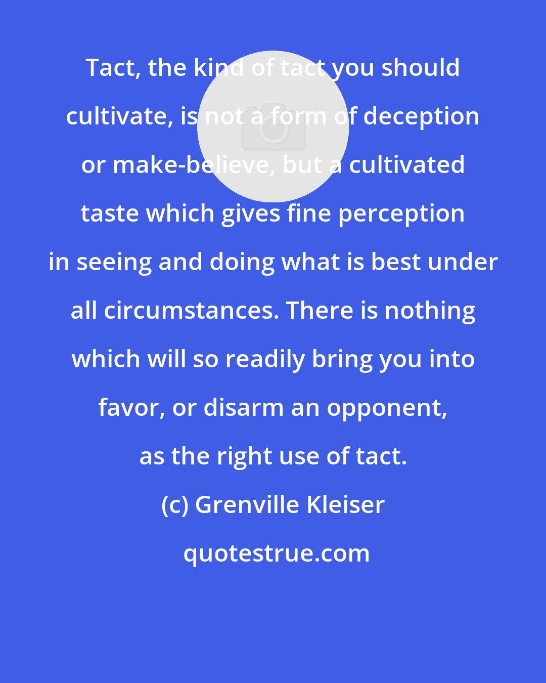 Grenville Kleiser: Tact, the kind of tact you should cultivate, is not a form of deception or make-believe, but a cultivated taste which gives fine perception in seeing and doing what is best under all circumstances. There is nothing which will so readily bring you into favor, or disarm an opponent, as the right use of tact.