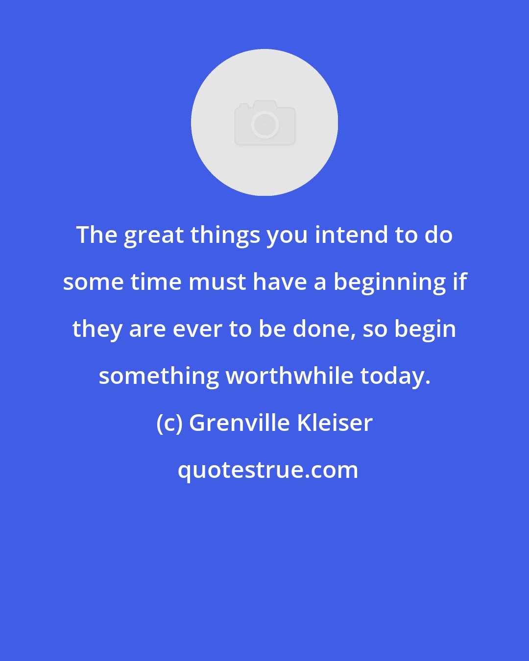 Grenville Kleiser: The great things you intend to do some time must have a beginning if they are ever to be done, so begin something worthwhile today.