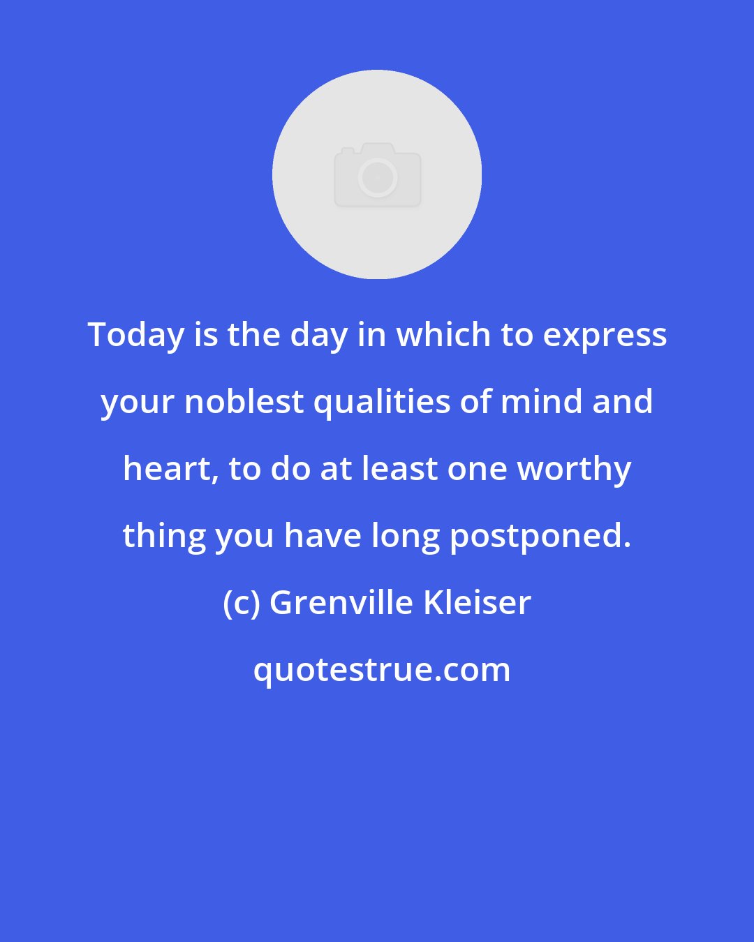 Grenville Kleiser: Today is the day in which to express your noblest qualities of mind and heart, to do at least one worthy thing you have long postponed.