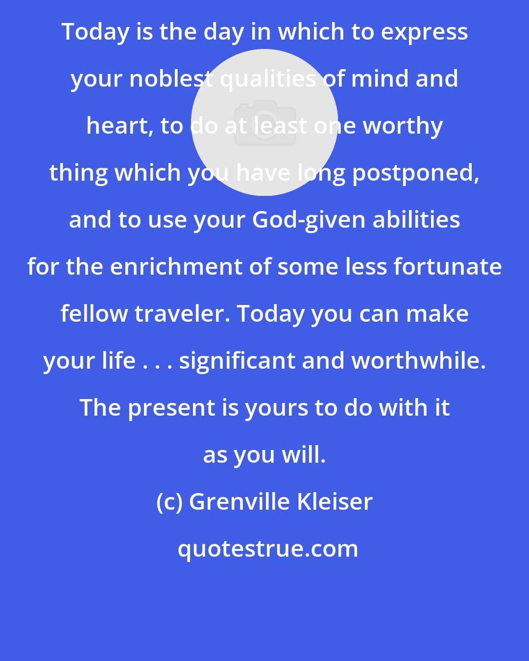 Grenville Kleiser: Today is the day in which to express your noblest qualities of mind and heart, to do at least one worthy thing which you have long postponed, and to use your God-given abilities for the enrichment of some less fortunate fellow traveler. Today you can make your life . . . significant and worthwhile. The present is yours to do with it as you will.