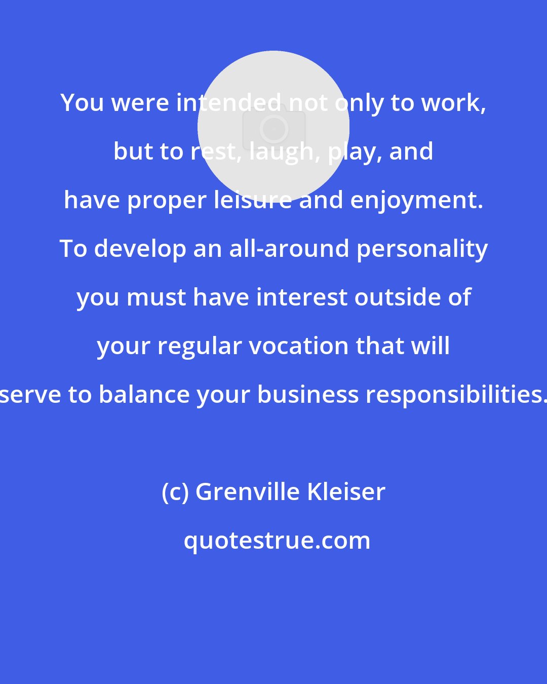 Grenville Kleiser: You were intended not only to work, but to rest, laugh, play, and have proper leisure and enjoyment. To develop an all-around personality you must have interest outside of your regular vocation that will serve to balance your business responsibilities.