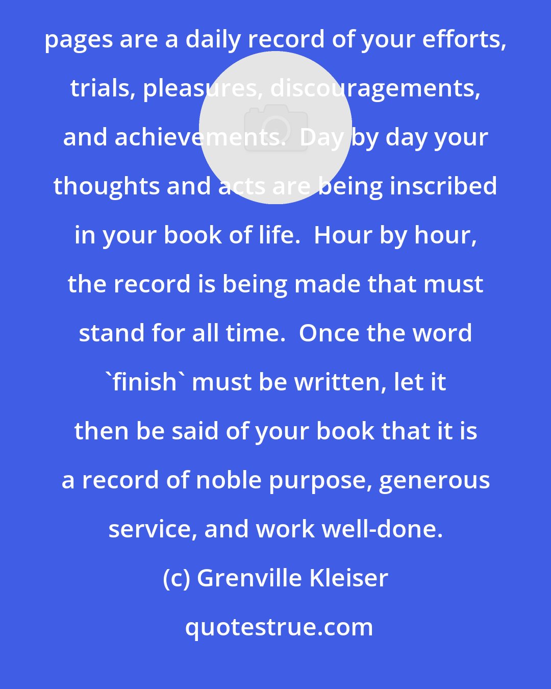 Grenville Kleiser: Your life is like a book.  The title page is your name, the preface your introductions to the world.  The pages are a daily record of your efforts, trials, pleasures, discouragements, and achievements.  Day by day your thoughts and acts are being inscribed in your book of life.  Hour by hour, the record is being made that must stand for all time.  Once the word 'finish' must be written, let it then be said of your book that it is a record of noble purpose, generous service, and work well-done.