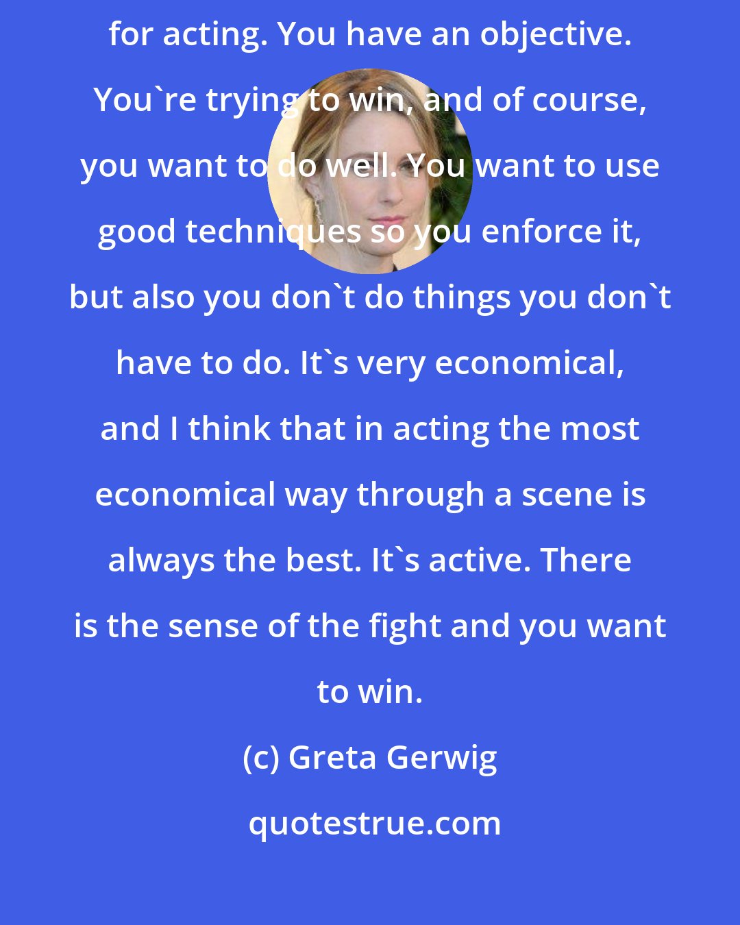 Greta Gerwig: There's an economy in sports that I always think is a useful metaphor for acting. You have an objective. You're trying to win, and of course, you want to do well. You want to use good techniques so you enforce it, but also you don't do things you don't have to do. It's very economical, and I think that in acting the most economical way through a scene is always the best. It's active. There is the sense of the fight and you want to win.