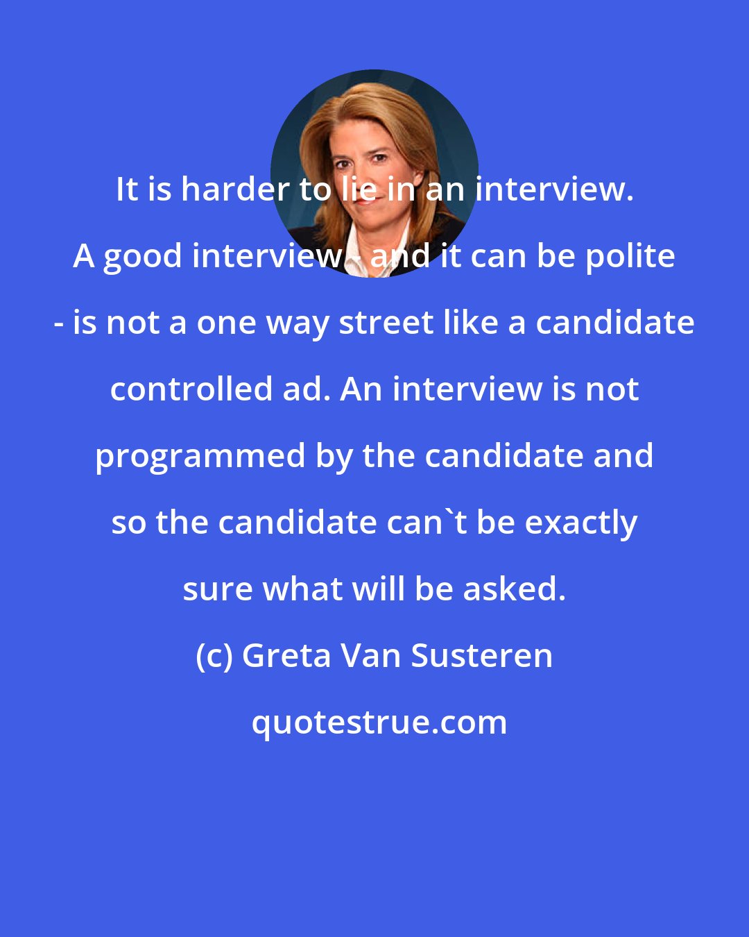 Greta Van Susteren: It is harder to lie in an interview. A good interview - and it can be polite - is not a one way street like a candidate controlled ad. An interview is not programmed by the candidate and so the candidate can't be exactly sure what will be asked.