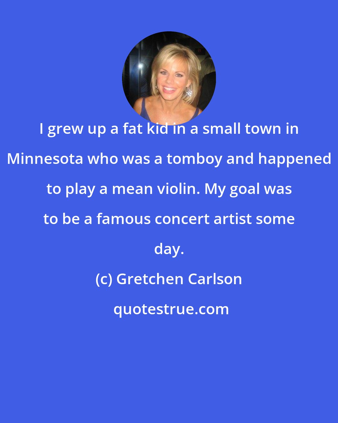 Gretchen Carlson: I grew up a fat kid in a small town in Minnesota who was a tomboy and happened to play a mean violin. My goal was to be a famous concert artist some day.