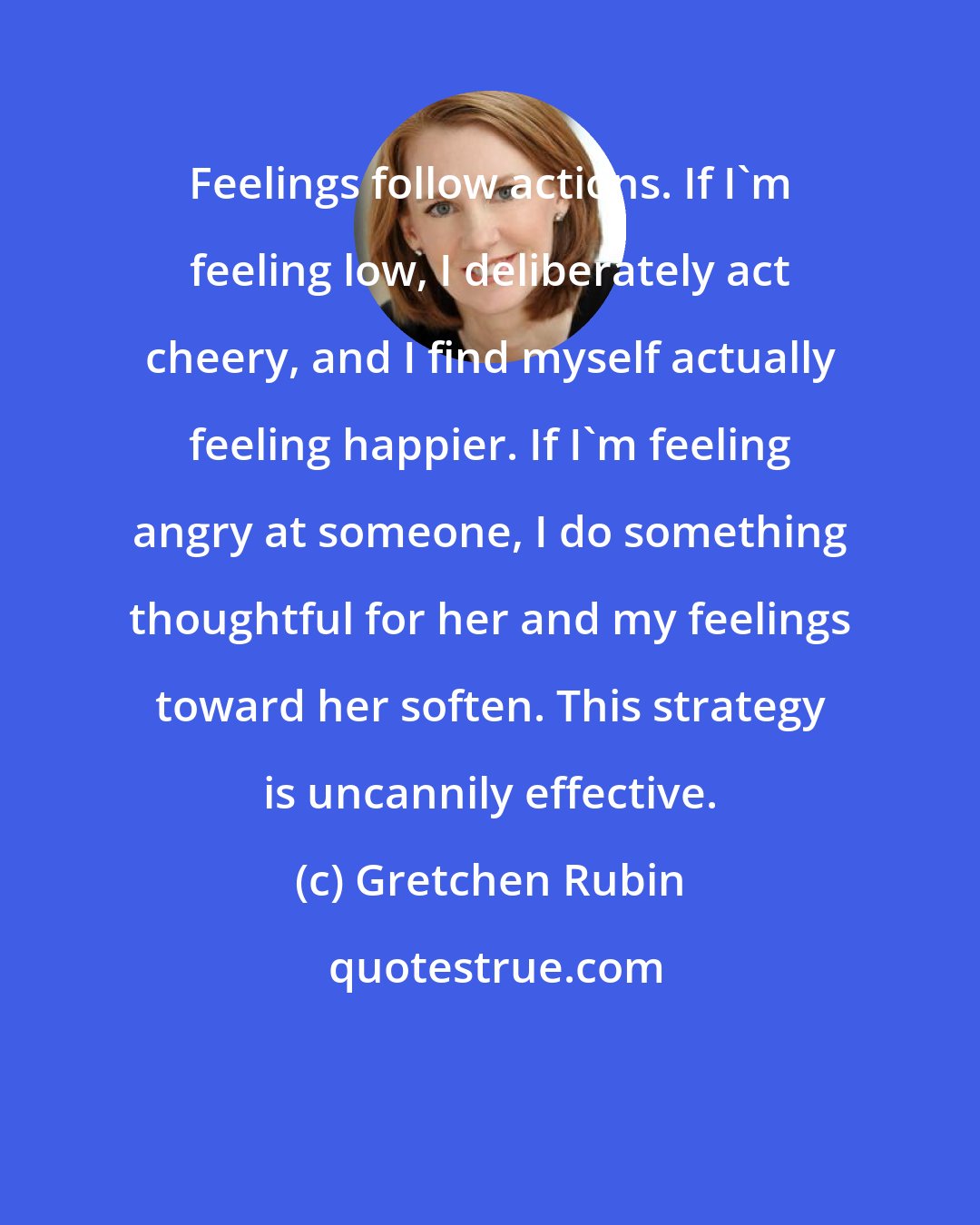 Gretchen Rubin: Feelings follow actions. If I'm feeling low, I deliberately act cheery, and I find myself actually feeling happier. If I'm feeling angry at someone, I do something thoughtful for her and my feelings toward her soften. This strategy is uncannily effective.