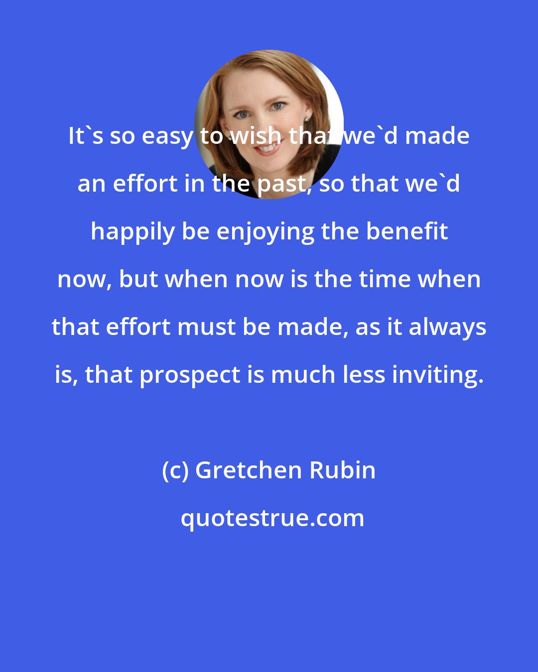 Gretchen Rubin: It's so easy to wish that we'd made an effort in the past, so that we'd happily be enjoying the benefit now, but when now is the time when that effort must be made, as it always is, that prospect is much less inviting.