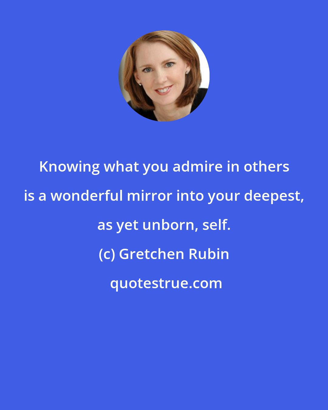 Gretchen Rubin: Knowing what you admire in others is a wonderful mirror into your deepest, as yet unborn, self.