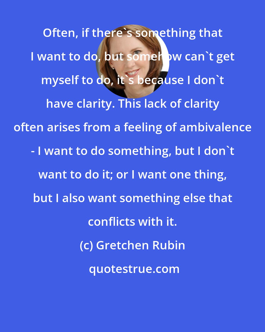 Gretchen Rubin: Often, if there's something that I want to do, but somehow can't get myself to do, it's because I don't have clarity. This lack of clarity often arises from a feeling of ambivalence - I want to do something, but I don't want to do it; or I want one thing, but I also want something else that conflicts with it.