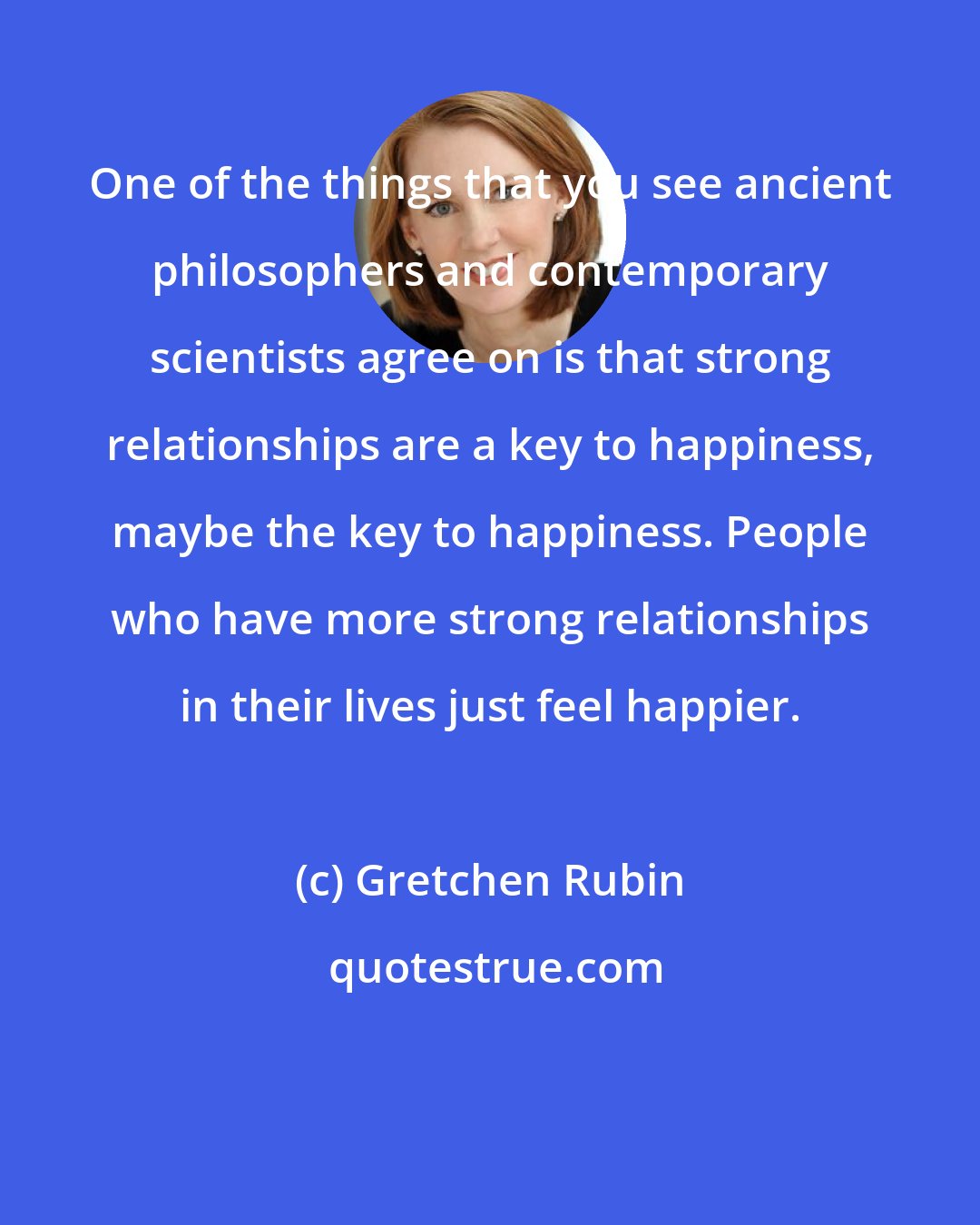 Gretchen Rubin: One of the things that you see ancient philosophers and contemporary scientists agree on is that strong relationships are a key to happiness, maybe the key to happiness. People who have more strong relationships in their lives just feel happier.