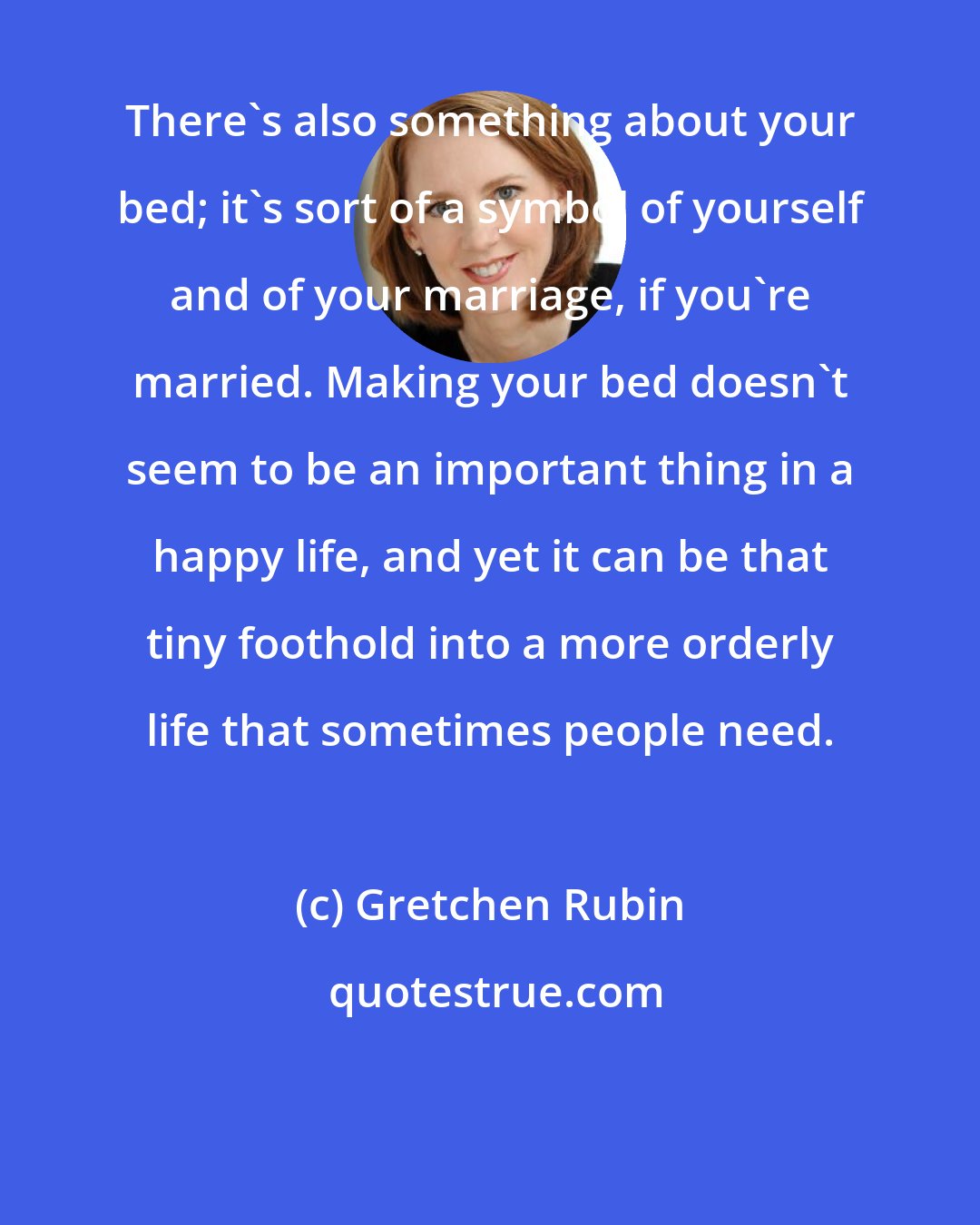 Gretchen Rubin: There's also something about your bed; it's sort of a symbol of yourself and of your marriage, if you're married. Making your bed doesn't seem to be an important thing in a happy life, and yet it can be that tiny foothold into a more orderly life that sometimes people need.