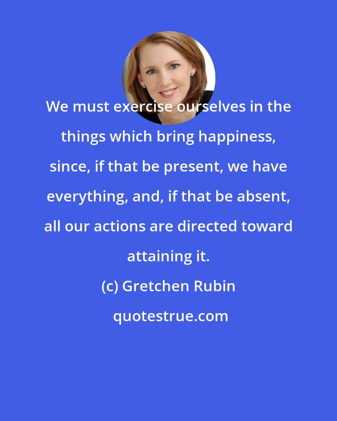 Gretchen Rubin: We must exercise ourselves in the things which bring happiness, since, if that be present, we have everything, and, if that be absent, all our actions are directed toward attaining it.