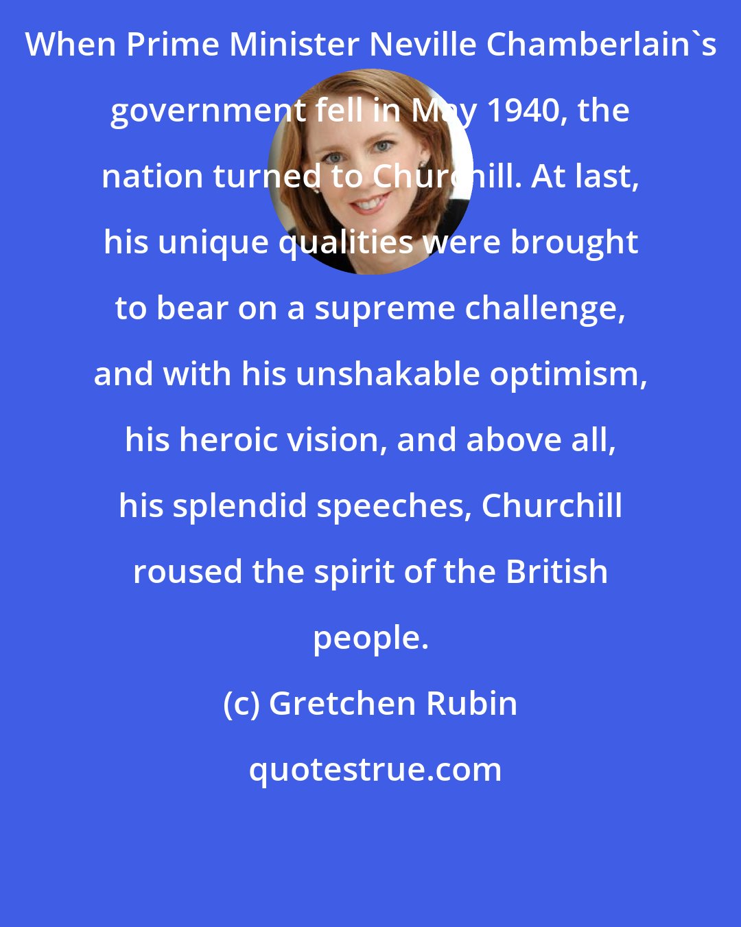 Gretchen Rubin: When Prime Minister Neville Chamberlain's government fell in May 1940, the nation turned to Churchill. At last, his unique qualities were brought to bear on a supreme challenge, and with his unshakable optimism, his heroic vision, and above all, his splendid speeches, Churchill roused the spirit of the British people.