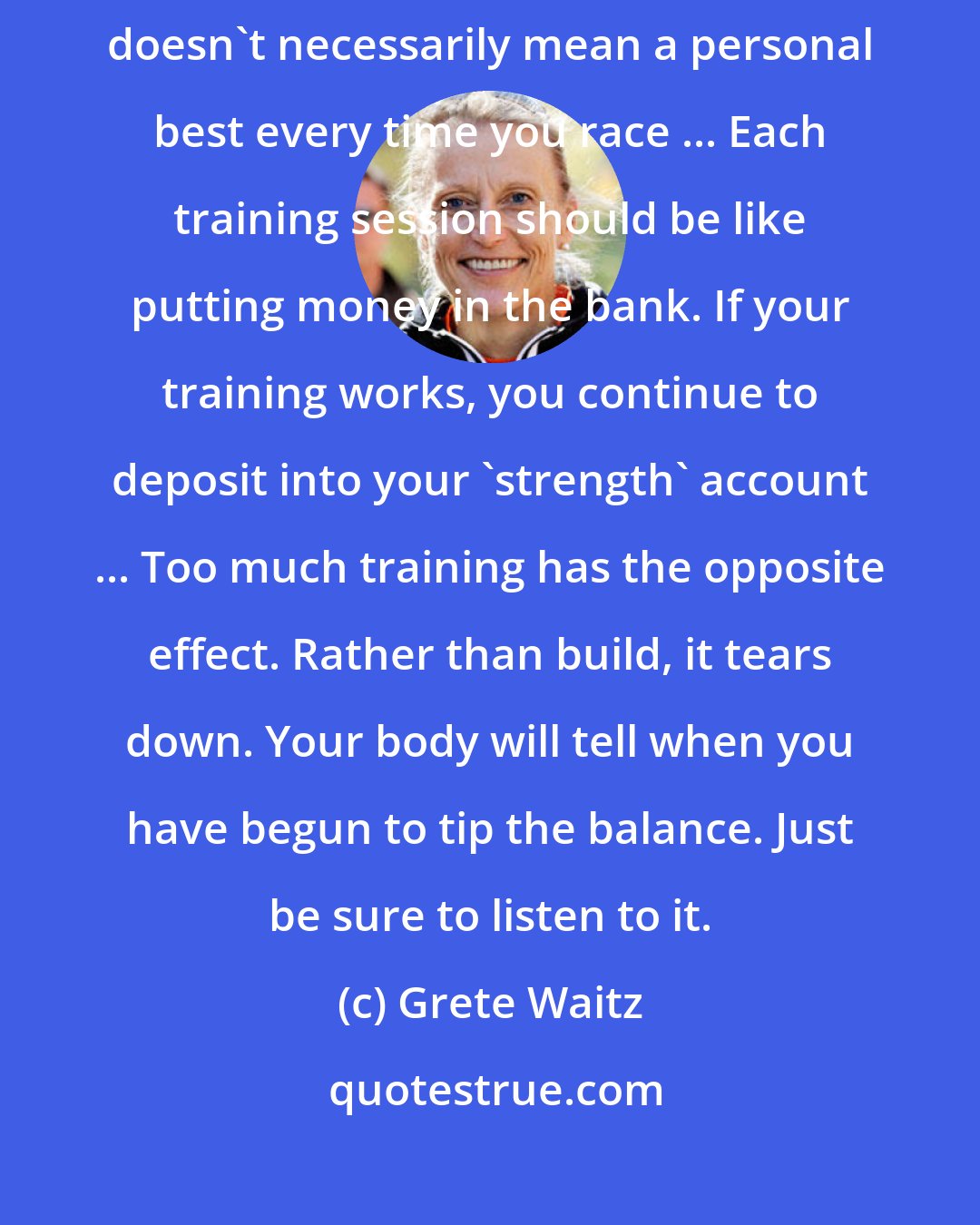 Grete Waitz: If you are training properly, you should progress steadily. This doesn't necessarily mean a personal best every time you race ... Each training session should be like putting money in the bank. If your training works, you continue to deposit into your 'strength' account ... Too much training has the opposite effect. Rather than build, it tears down. Your body will tell when you have begun to tip the balance. Just be sure to listen to it.