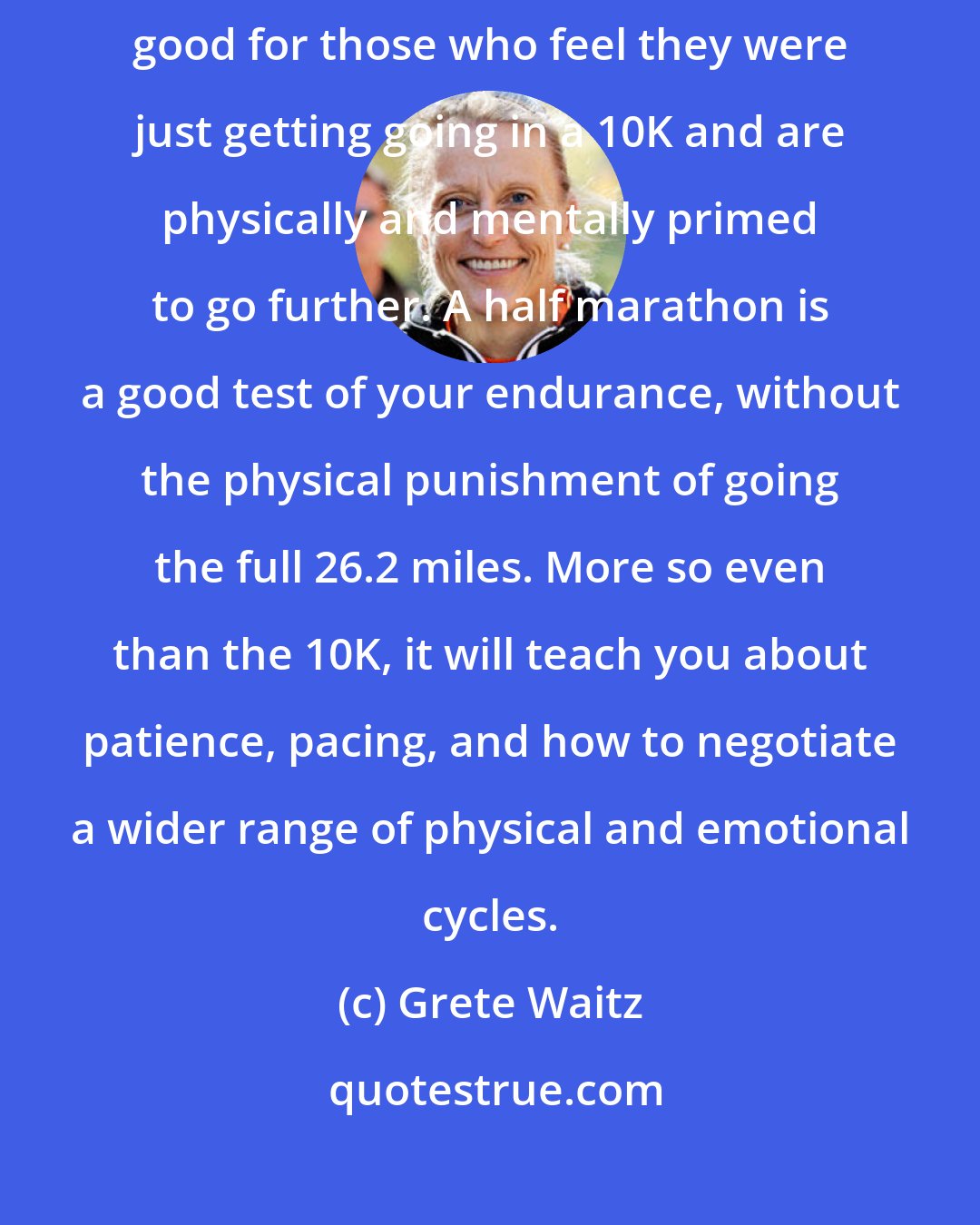 Grete Waitz: Not only is [a half marathon] a good test for the marathon, it is also good for those who feel they were just getting going in a 10K and are physically and mentally primed to go further. A half marathon is a good test of your endurance, without the physical punishment of going the full 26.2 miles. More so even than the 10K, it will teach you about patience, pacing, and how to negotiate a wider range of physical and emotional cycles.