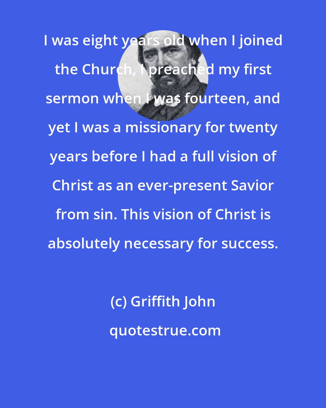 Griffith John: I was eight years old when I joined the Church, I preached my first sermon when I was fourteen, and yet I was a missionary for twenty years before I had a full vision of Christ as an ever-present Savior from sin. This vision of Christ is absolutely necessary for success.