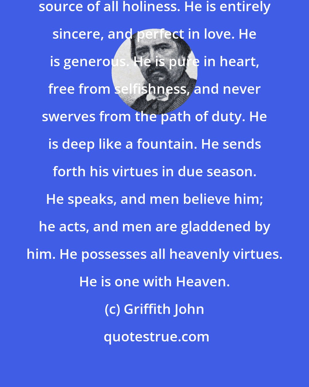 Griffith John: The Holy Spirit is the immediate source of all holiness. He is entirely sincere, and perfect in love. He is generous. He is pure in heart, free from selfishness, and never swerves from the path of duty. He is deep like a fountain. He sends forth his virtues in due season. He speaks, and men believe him; he acts, and men are gladdened by him. He possesses all heavenly virtues. He is one with Heaven.