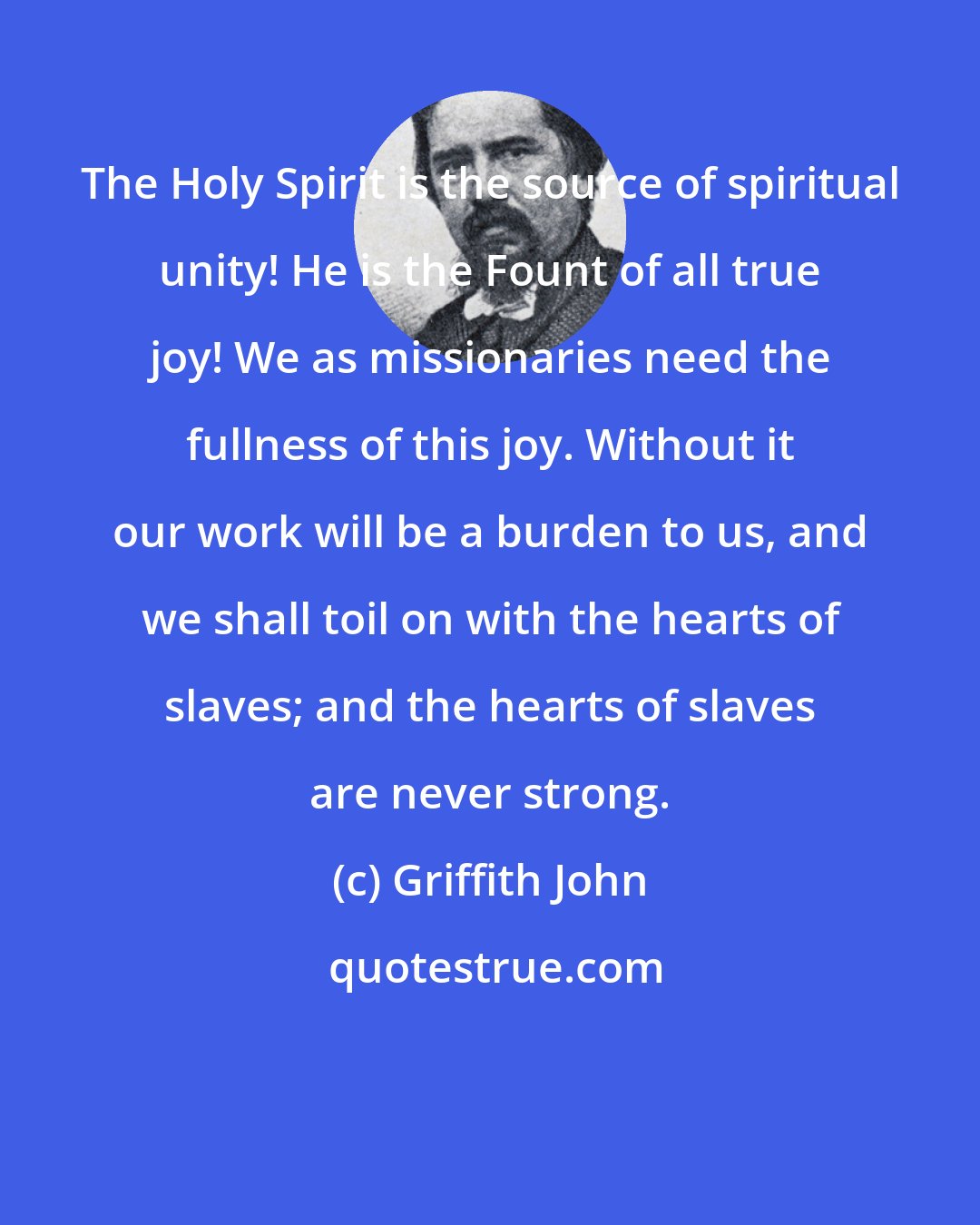 Griffith John: The Holy Spirit is the source of spiritual unity! He is the Fount of all true joy! We as missionaries need the fullness of this joy. Without it our work will be a burden to us, and we shall toil on with the hearts of slaves; and the hearts of slaves are never strong.