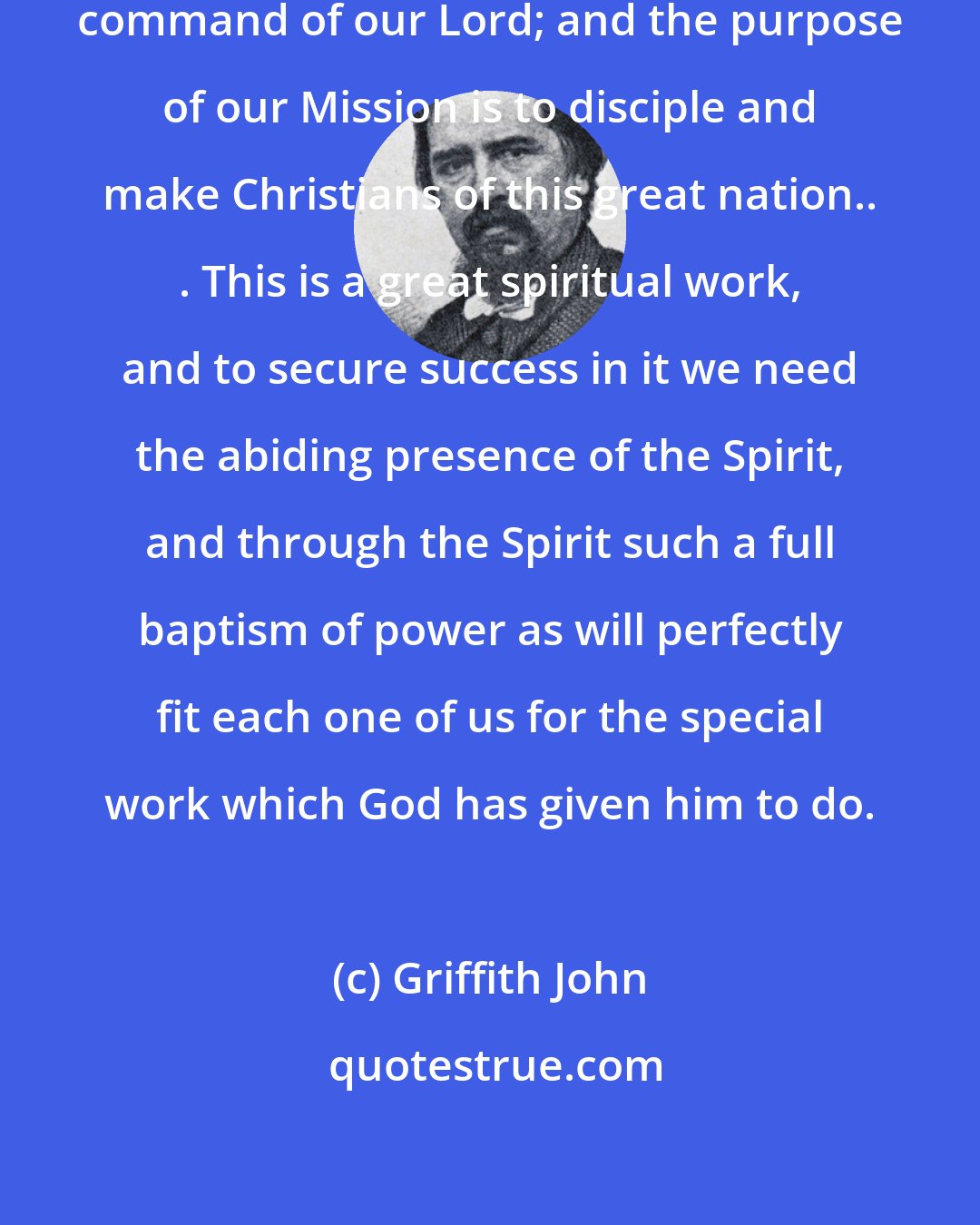 Griffith John: We are in China in obedience to the command of our Lord; and the purpose of our Mission is to disciple and make Christians of this great nation.. . This is a great spiritual work, and to secure success in it we need the abiding presence of the Spirit, and through the Spirit such a full baptism of power as will perfectly fit each one of us for the special work which God has given him to do.