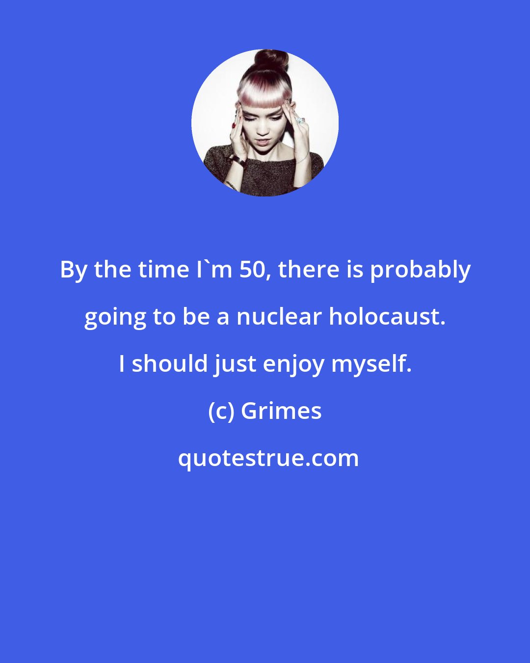 Grimes: By the time I'm 50, there is probably going to be a nuclear holocaust. I should just enjoy myself.