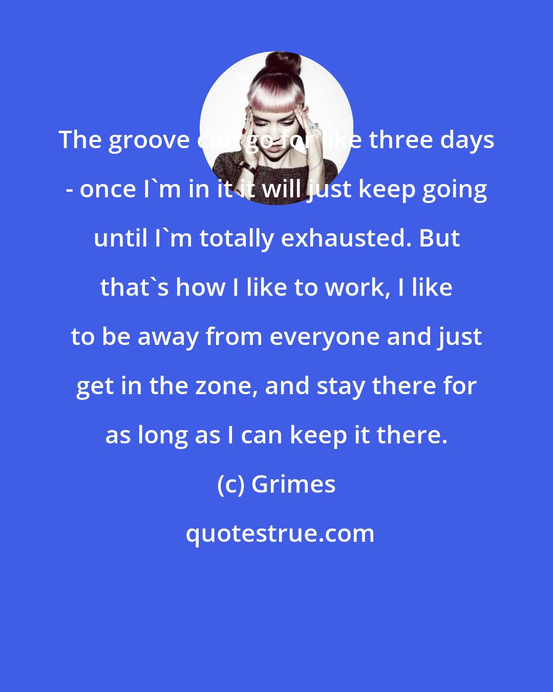 Grimes: The groove can go for like three days - once I'm in it it will just keep going until I'm totally exhausted. But that's how I like to work, I like to be away from everyone and just get in the zone, and stay there for as long as I can keep it there.